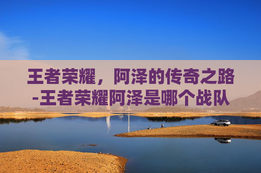 王者荣耀，阿泽的传奇之路-王者荣耀阿泽是哪个战队的