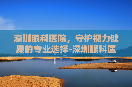 深圳眼科医院，守护视力健康的专业选择-深圳眼科医院电话咨询24小时