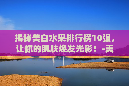揭秘美白水果排行榜10强，让你的肌肤焕发光彩！-美白水果排行榜10强图片
