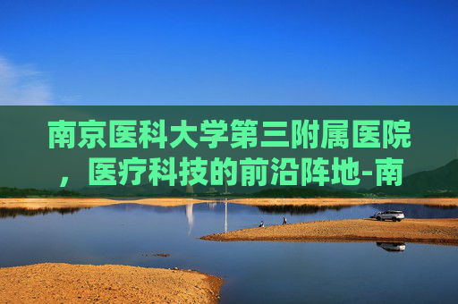南京医科大学第三附属医院，医疗科技的前沿阵地-南京医科大学第三附属医院常州市第二人民医院电话