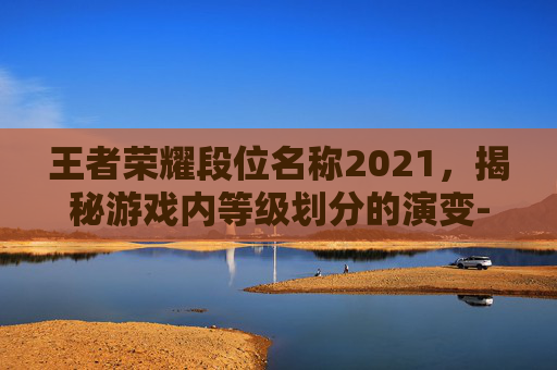 王者荣耀段位名称2021，揭秘游戏内等级划分的演变-王者荣耀段位名称2021在哪里看