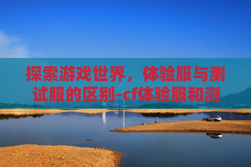 探索游戏世界,体验服与测试服的区别-cf体验服和测试服区别是什么 探索游戏世界,体验服与测试服的区别-cf体验服和测试服区别是什么