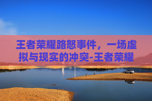 王者荣耀路怒事件,一场虚拟与现实的冲突-王者荣耀路是什么意思 王者荣耀路怒事件,一场虚拟与现实的冲突-王者荣耀路是什么意思