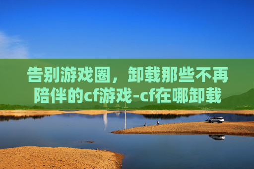 告别游戏圈，卸载那些不再陪伴的cf游戏-cf在哪卸载