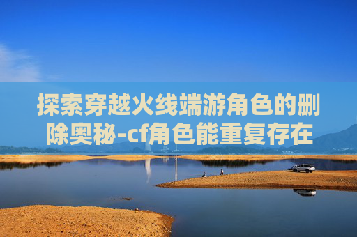 探索穿越火线端游角色的删除奥秘-cf角色能重复存在吗