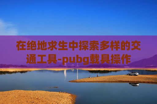 在绝地求生中探索多样的交通工具-pubg载具操作