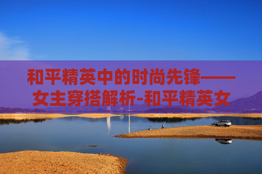 和平精英中的时尚先锋——女主穿搭解析-和平精英女主穿衣图片