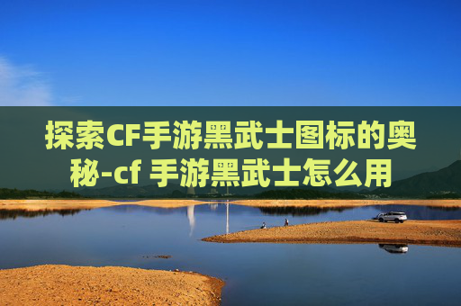 探索CF手游黑武士图标的奥秘-cf 手游黑武士怎么用