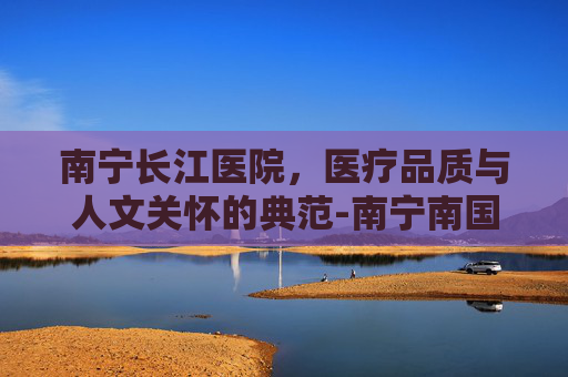南宁长江医院，医疗品质与人文关怀的典范-南宁南国医院