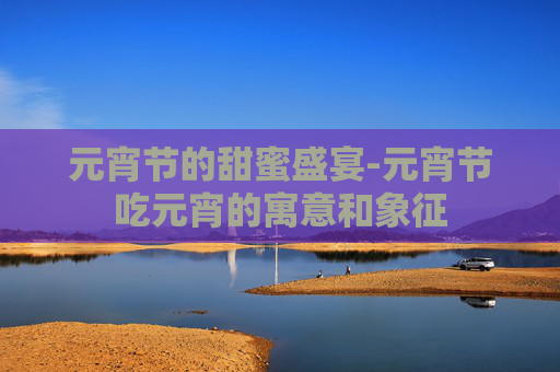 元宵节的甜蜜盛宴-元宵节吃元宵的寓意和象征
