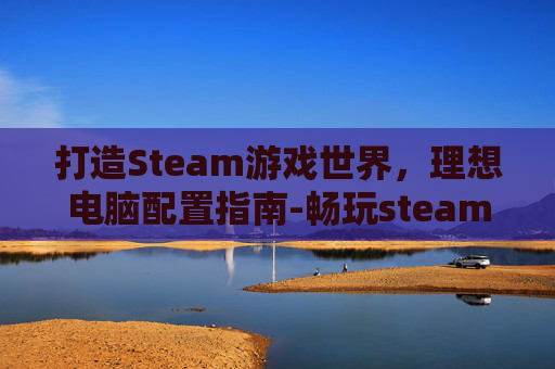 打造Steam游戏世界，理想电脑配置指南-畅玩steam的电脑配置