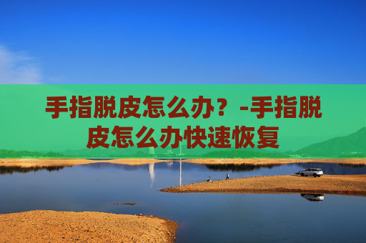 手指脱皮怎么办？-手指脱皮怎么办快速恢复