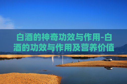 白酒的神奇功效与作用-白酒的功效与作用及营养价值