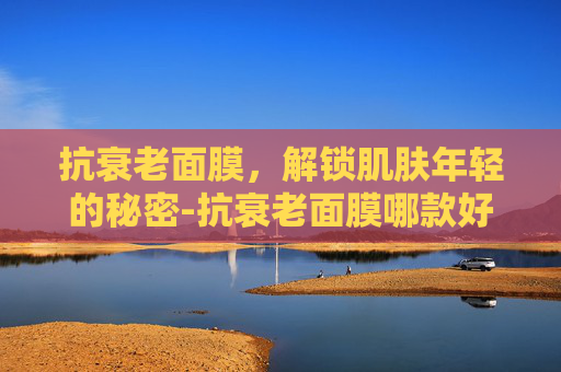 抗衰老面膜，解锁肌肤年轻的秘密-抗衰老面膜哪款好