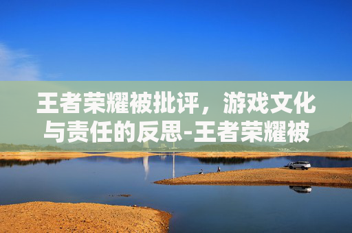 王者荣耀被批评，游戏文化与责任的反思-王者荣耀被批评为精神鸦片