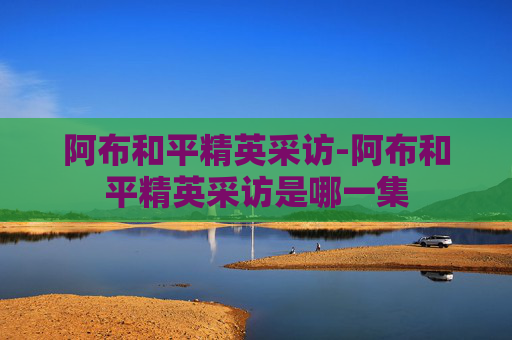 阿布和平精英采访-阿布和平精英采访是哪一集
