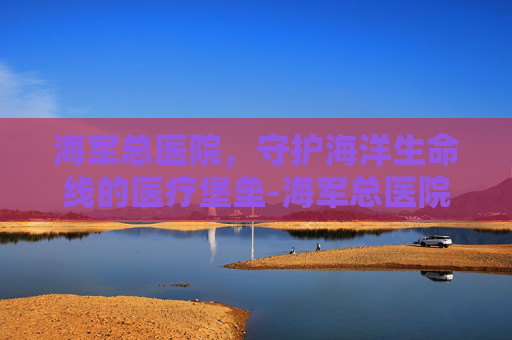 海军总医院，守护海洋生命线的医疗堡垒-海军总医院院长