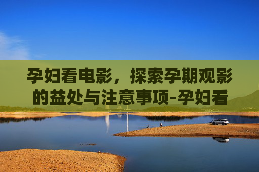 孕妇看电影，探索孕期观影的益处与注意事项-孕妇看电影对胎儿有影响吗