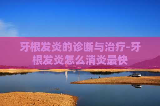 牙根发炎的诊断与治疗-牙根发炎怎么消炎最快