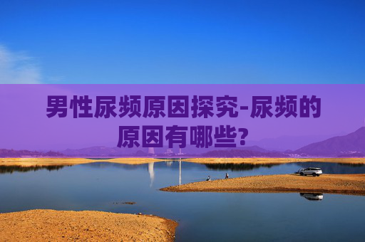 男性尿频原因探究-尿频的原因有哪些?