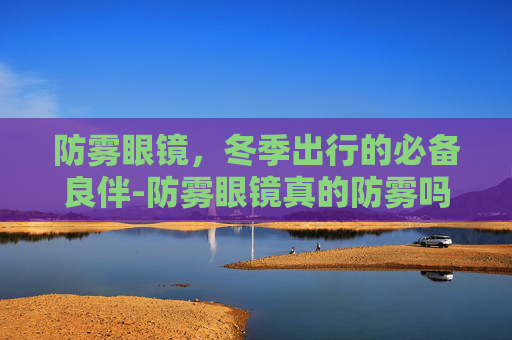 防雾眼镜，冬季出行的必备良伴-防雾眼镜真的防雾吗