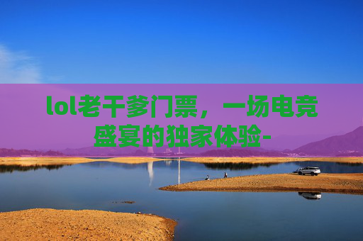 lol老干爹门票，一场电竞盛宴的独家体验-