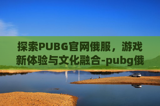 探索PUBG官网俄服，游戏新体验与文化融合-pubg俄服下载
