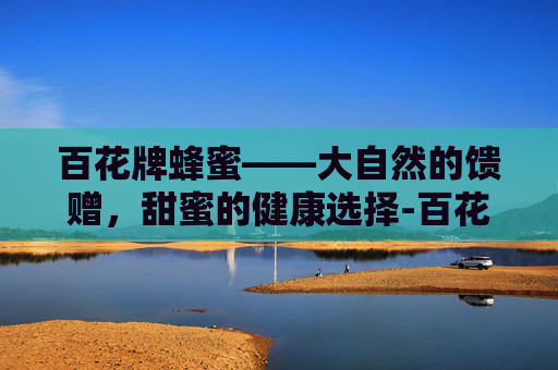 百花牌蜂蜜——大自然的馈赠，甜蜜的健康选择-百花牌蜂蜜质量怎么样