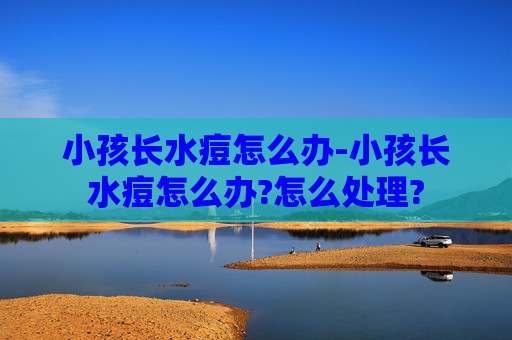 小孩长水痘怎么办-小孩长水痘怎么办?怎么处理?