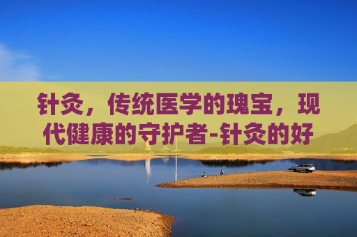 针灸，传统医学的瑰宝，现代健康的守护者-针灸的好处和坏处有哪些