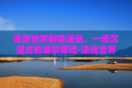 逆战世界剧情活动，一场沉浸式的虚拟冒险-逆战世界剧情活动怎么开启