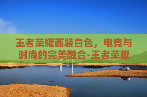 王者荣耀西装白色，电竞与时尚的完美融合-王者荣耀西装白色怎么获得