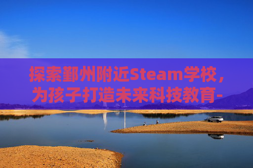 探索鄞州附近Steam学校，为孩子打造未来科技教育-宁波鄞州学校