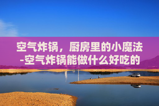 空气炸锅，厨房里的小魔法-空气炸锅能做什么好吃的美食