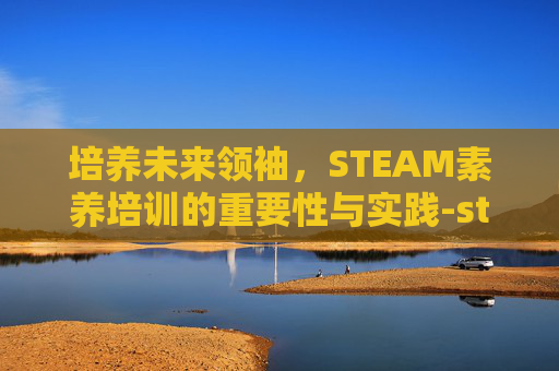 培养未来领袖，STEAM素养培训的重要性与实践-steam培训内容