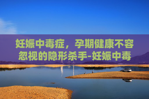 妊娠中毒症，孕期健康不容忽视的隐形杀手-妊娠中毒症有什么症状