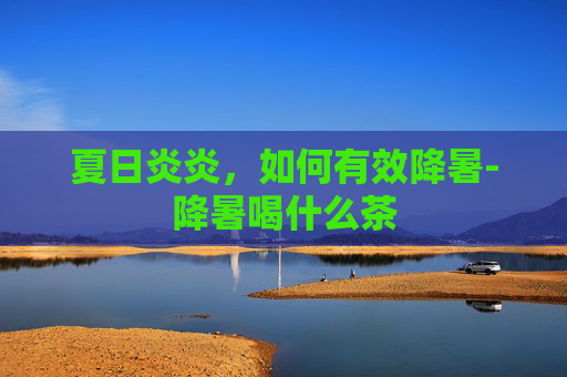 夏日炎炎，如何有效降暑-降暑喝什么茶