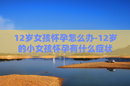 12岁女孩怀孕怎么办-12岁的小女孩怀孕有什么症状