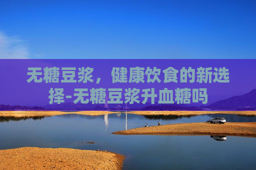 无糖豆浆，健康饮食的新选择-无糖豆浆升血糖吗
