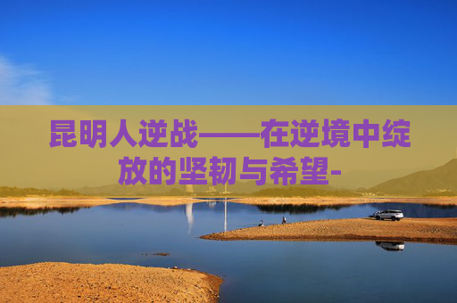 昆明人逆战——在逆境中绽放的坚韧与希望-