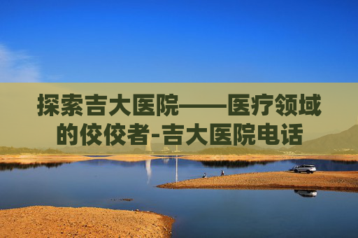 探索吉大医院——医疗领域的佼佼者-吉大医院电话