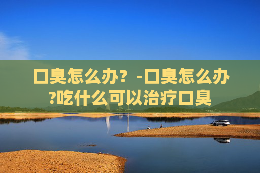 口臭怎么办？-口臭怎么办?吃什么可以治疗口臭
