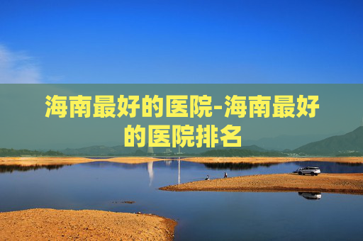 海南最好的医院-海南最好的医院排名