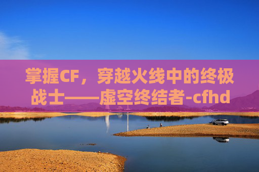 掌握CF，穿越火线中的终极战士——虚空终结者-cfhd虚空终结者获得