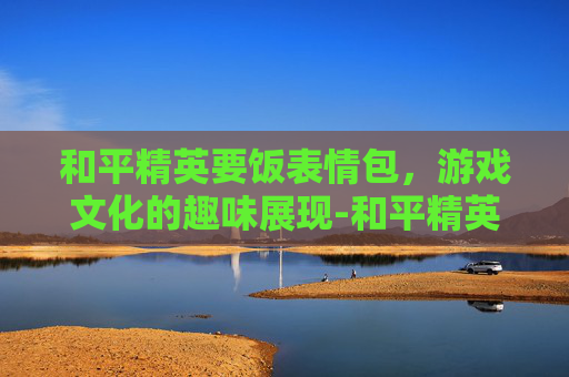 和平精英要饭表情包，游戏文化的趣味展现-和平精英求带表情包