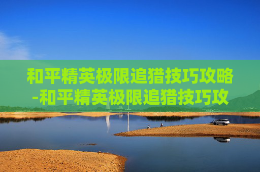 和平精英极限追猎技巧攻略-和平精英极限追猎技巧攻略图文
