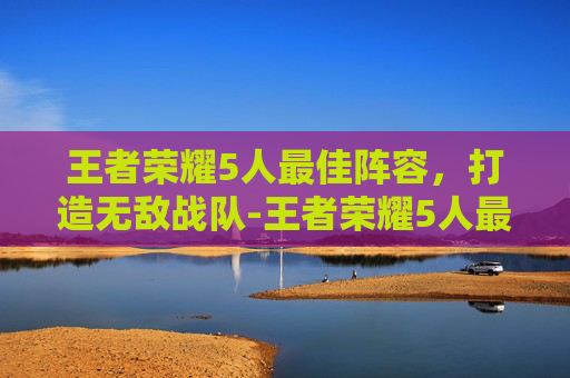 王者荣耀5人最佳阵容，打造无敌战队-王者荣耀5人最佳阵容推荐