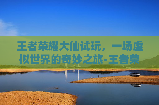 王者荣耀大仙试玩，一场虚拟世界的奇妙之旅-王者荣耀大仙实况