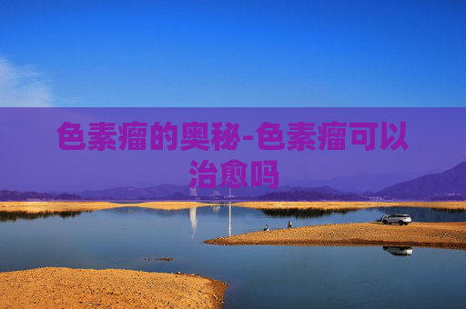 色素瘤的奥秘-色素瘤可以治愈吗