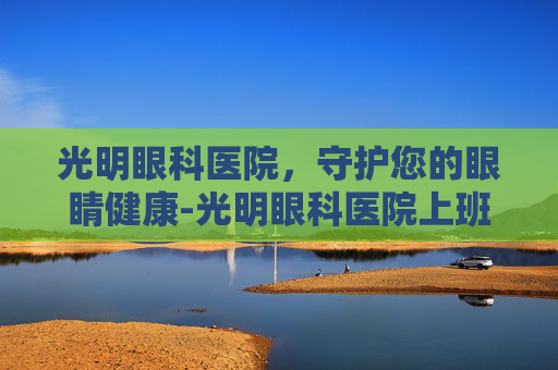 光明眼科医院，守护您的眼睛健康-光明眼科医院上班时间